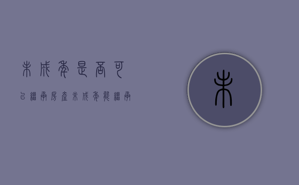 未成年是否可以继承房产（未成年能继承房子吗）
