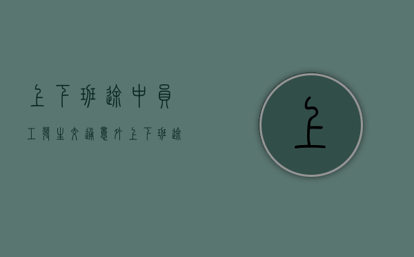 上下班途中员工发生交通意外（上下班途中员工发生交通意外算工伤吗）