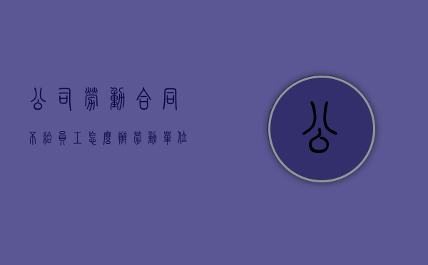 公司劳动合同不给员工怎么办（劳动单位不给劳动合同）