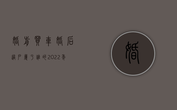 婚前买车婚后过户属于谁的（2022年新婚姻法婚后买车算是夫妻共同财产吗）