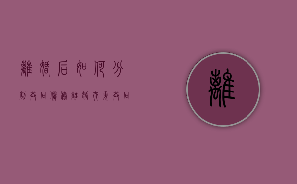 离婚后如何分割共同债务（离婚夫妻共同债务怎么分配）