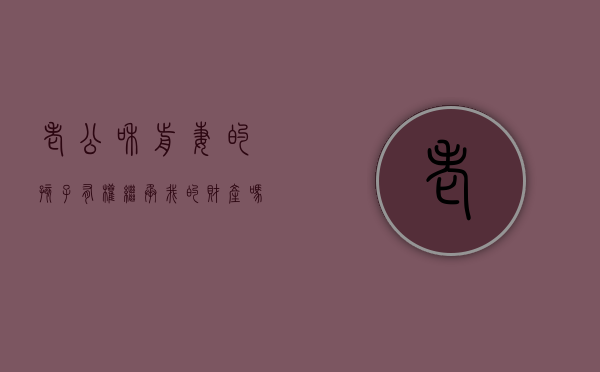 老公和前妻的孩子有权继承我的财产吗（老公跟前妻的孩子我该不该抚养）