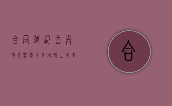 合同违约金与损失赔偿可以同时主张吗？（违约金和赔偿损失可以并用吗）