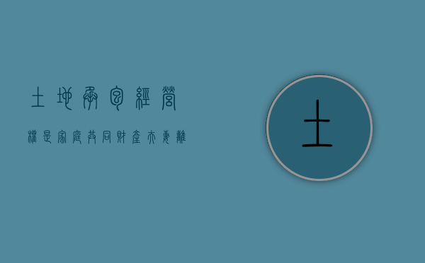 土地承包经营权是家庭共同财产夫妻离婚有权要求分割（承包地属于遗产吗）