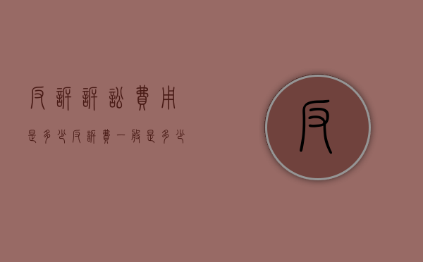 反诉诉讼费用是多少（反诉费一般是多少钱的）