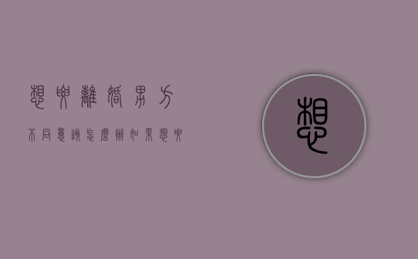 想要离婚男方不同意该怎么办（如果想要离婚男方不同意怎么办）