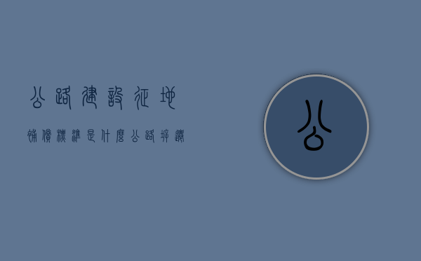 公路建设征地补偿标准是什么？（公路拆迁标准）
