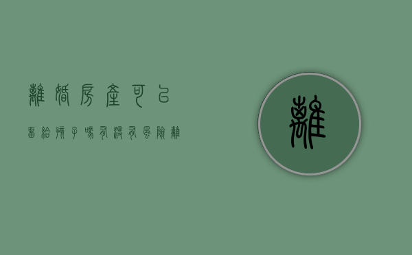 离婚房产可以留给孩子吗,有没有风险（离婚把房子留给孩子之后可以卖吗）