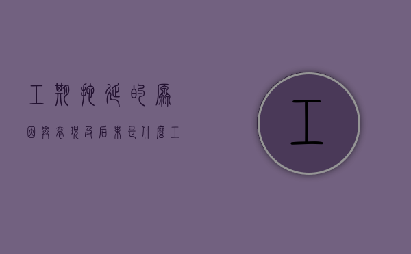 工期拖延的原因与表现及后果是什么（工期拖延的原因及解决措施）