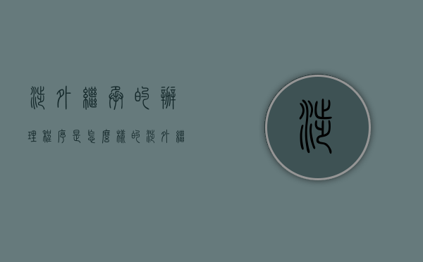 涉外继承的办理程序是怎么样的（涉外继承的法律适用规则）