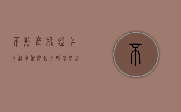 不动产权证上的使用期限起始时间怎么界定（不动产产权证上的使用期限什么意思）