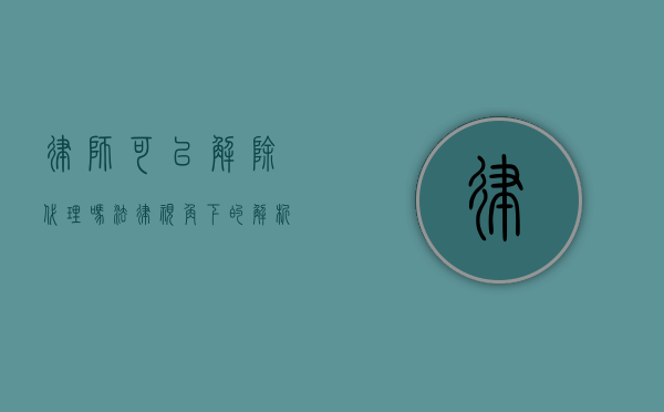 律师可以解除代理吗？法律视角下的解析与考量