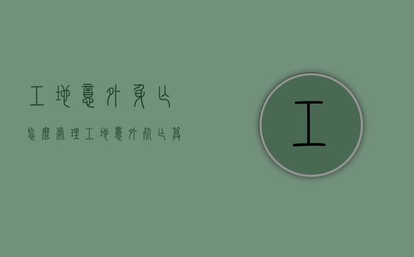 工地意外身亡怎么处理（工地意外死亡算安全事故吗）