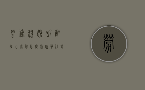 劳务派遣被辞退后保险怎么处理？（单位劳务派遣工被辞退社保怎么办）