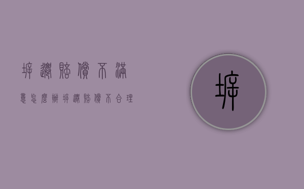 拆迁赔偿不满意怎么办（拆迁赔偿不合理）