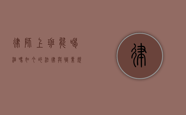 律师上班能喝酒吗？如今的法律与职业规范解读