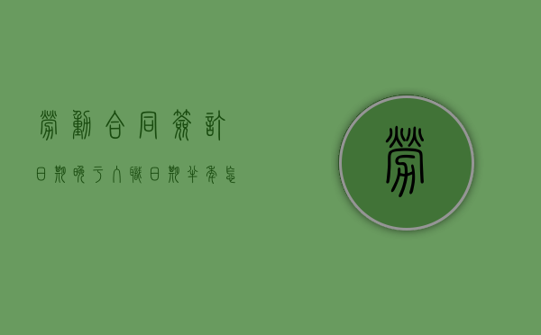 劳动合同签订日期晚于入职日期半年怎么办（劳动合同签订日期晚于入职日期半年有效吗）