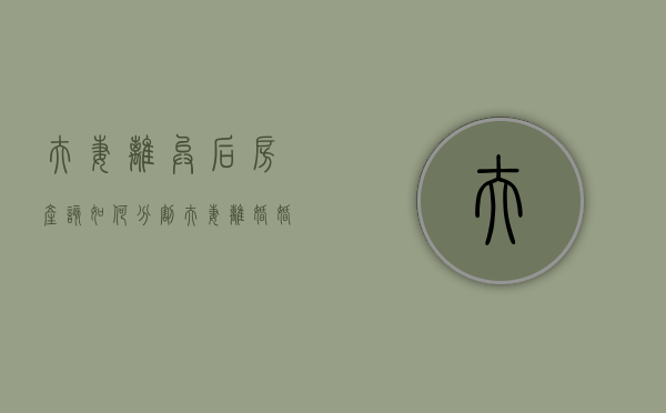 夫妻离异后房产该如何分割（夫妻离婚婚后房产怎么分配）