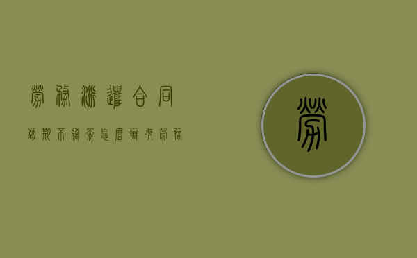 劳务派遣合同到期不续签怎么办呀（劳务派遣合同到期不续签有补偿吗有明白人能说清吗）