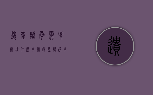 遗产继承需要办理什么手续（遗产继承手续麻烦吗）