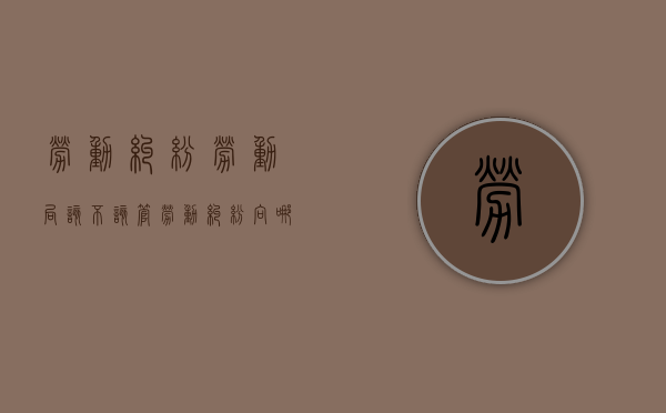 劳动纠纷劳动局该不该管（劳动纠纷向哪里投诉）