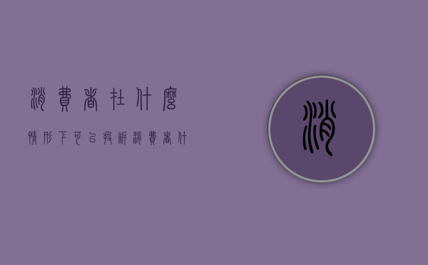 消费者在什么情形下可以投诉（消费者什么情况下可以打12315）