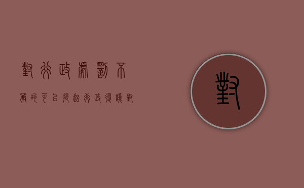 对行政处罚不服的,可以提起行政复议（对行政处罚不服可以复议和诉讼都提吗）