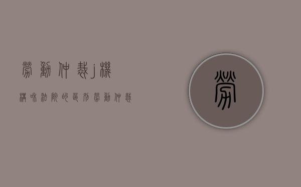 劳动仲裁j机构和法院的区别（劳动仲裁院和劳动局一样吗）