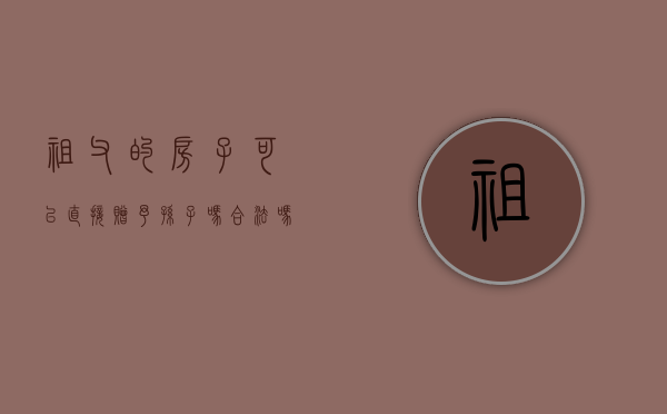 祖父的房子可以直接赠予孙子吗合法吗（祖父的房子可以直接赠予孙子吗知乎）