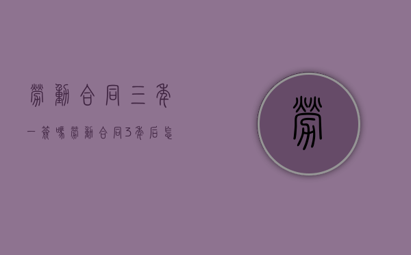 劳动合同三年一签吗（劳动合同3年后怎么签）