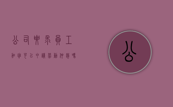公司要求员工加班可以申请劳动仲裁吗合法吗（公司要求员工加班可以申请劳动仲裁吗怎么写）