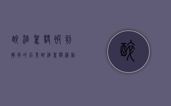 醉酒驾驶被判拘役的后果（醉酒驾驶机动车拘役几个月）