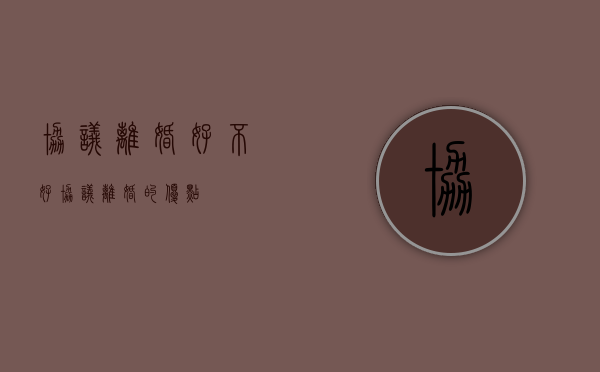 协议离婚好不好（协议离婚的优点）