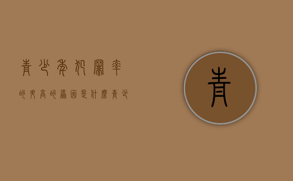 青少年犯罪率的升高的原因是什么（青少年犯罪率上升原因和解决办法）