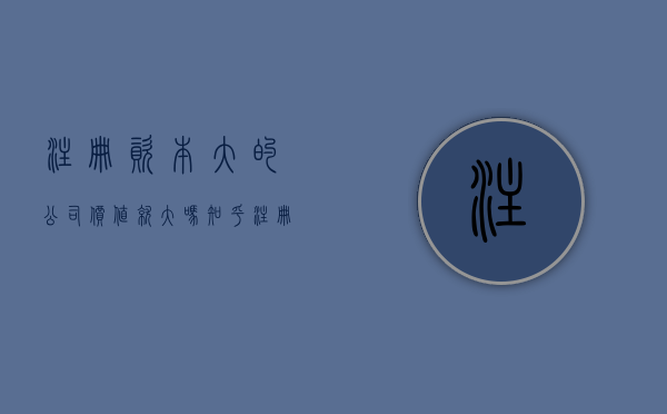 注册资本大的公司价值就大吗知乎（注册资本大的公司的好处）