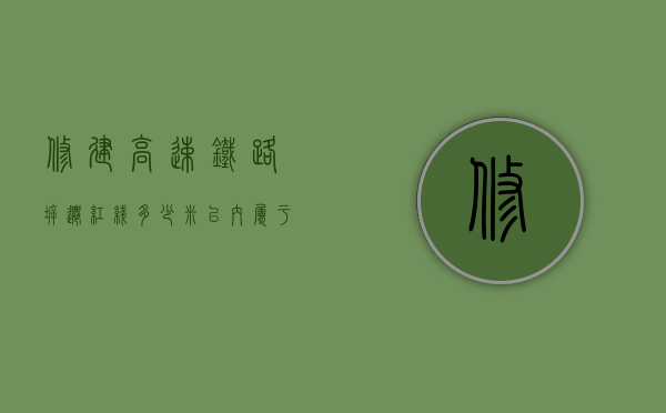 修建高速铁路,拆迁红线多少米以内属于拆迁范围呢（2021年高铁拆迁）