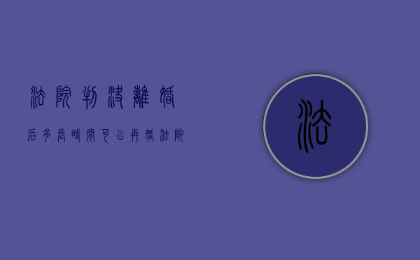 法院判决离婚后多长时间可以再婚（法院判离多久能拿到离婚证）