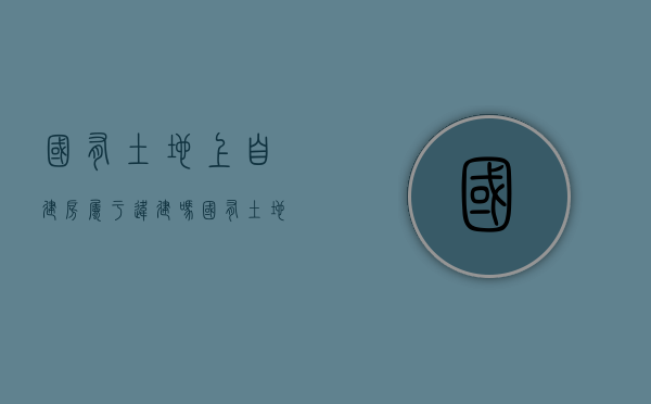 国有土地上自建房属于违建吗（国有土地使用证可以买卖过户吗）