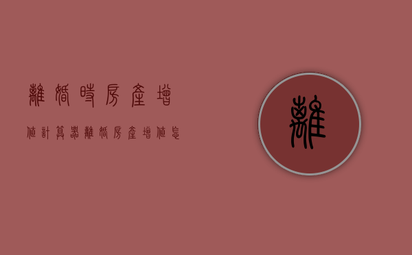 离婚时房产增值计算器（离婚房产增值怎么算）