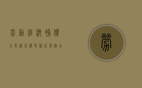 劳动经济补偿金是税前还是税后（劳动合同经济补偿金要交税吗）
