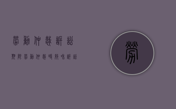 劳动仲裁诉讼期限（劳动仲裁时效和诉讼时效最高院解释）