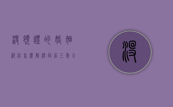 没领证的婚姻纠纷怎么解决（同居三年以上没结婚证,财产怎么分）