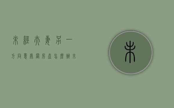 未经夫妻另一方同意处置房产怎么办（未经夫妻另一方同意处置房产怎么处理）