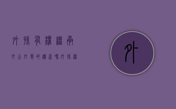 外孙有权继承外公外婆的遗产吗（外孙继承外婆房产应缴什么税）