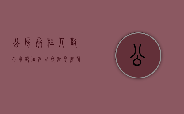公房承租人对合用部位产生纠纷,怎么办（公房承租人有权赶走同住人吗为什么）