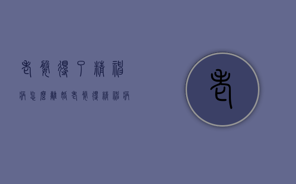 老婆得了精神病怎么离婚（老婆得精神病了可以申请离婚吗）
