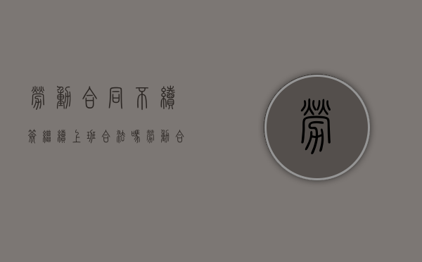 劳动合同不续签继续上班合法吗（劳动合同不续签继续上班怎么赔偿）