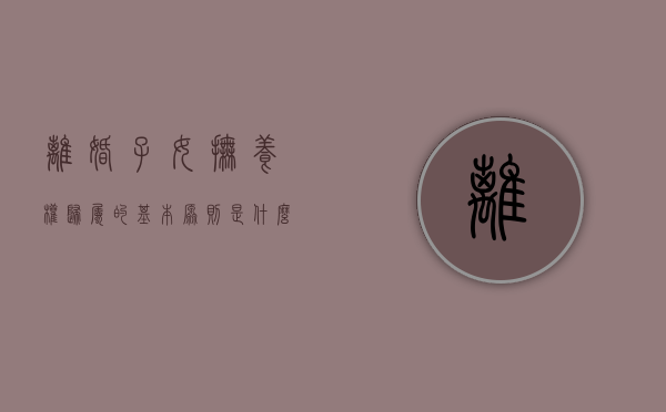 离婚子女抚养权归属的基本原则是什么（离婚子女抚养权归属的基本原则有哪些）