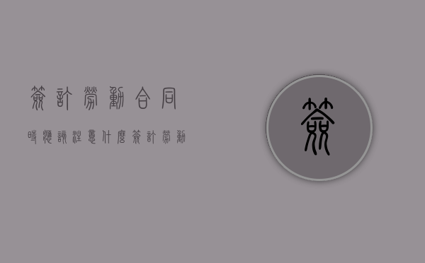 签订劳动合同时应该注意什么（签订劳动合同要注意哪些问题）
