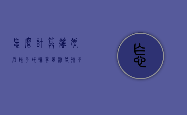 怎么计算离婚后孩子的抚养费（离婚孩子的抚养费怎么判定标准）